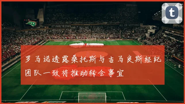 罗马诺透露桑托斯与吉马良斯经纪团队一致将推动转会事宜