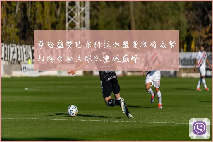 萨哈盛赞巴尔科拉加盟曼联将成梦幻转会助力球队重返巅峰