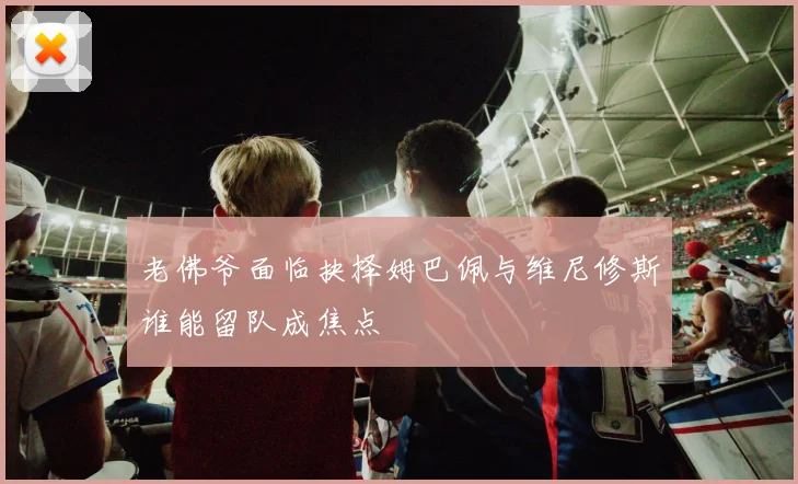 老佛爷面临抉择姆巴佩与维尼修斯谁能留队成焦点