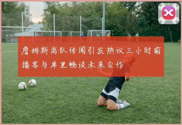 詹姆斯离队传闻引发热议三小时前播客与库里畅谈未来合作