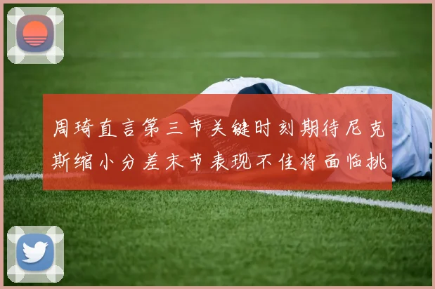 周琦直言第三节关键时刻期待尼克斯缩小分差末节表现不佳将面临挑战