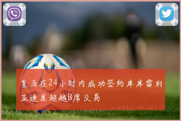 皇马在24小时内成功签约库库雷利亚速度超越B席交易