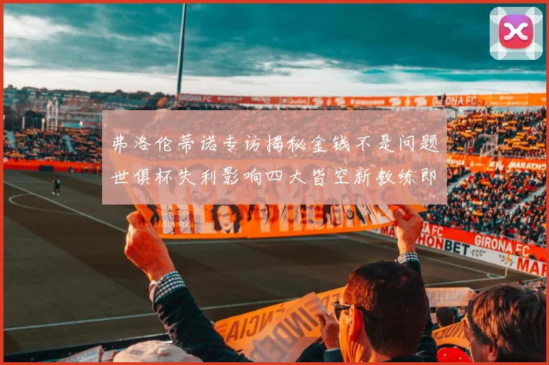 弗洛伦蒂诺专访揭秘金钱不是问题世俱杯失利影响四大皆空新教练即将到来