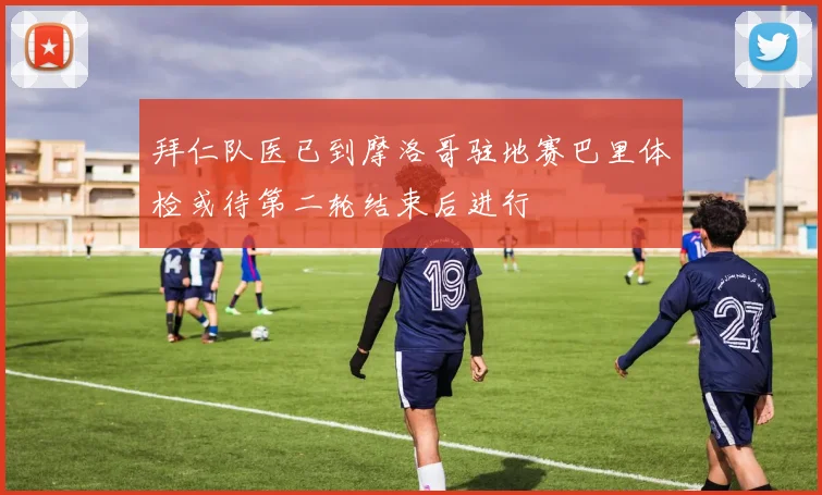 拜仁队医已到摩洛哥驻地赛巴里体检或待第二轮结束后进行