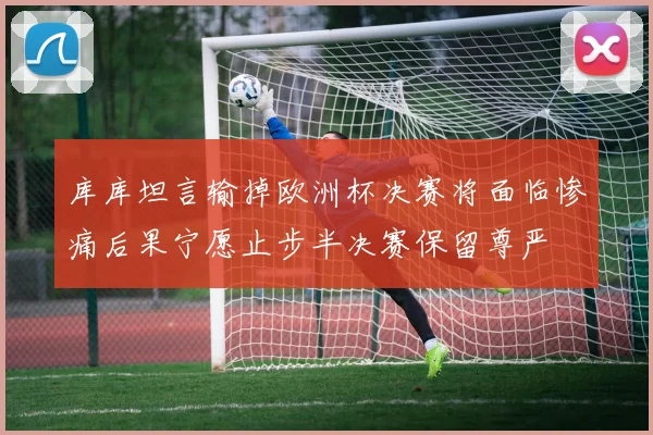 库库坦言输掉欧洲杯决赛将面临惨痛后果宁愿止步半决赛保留尊严