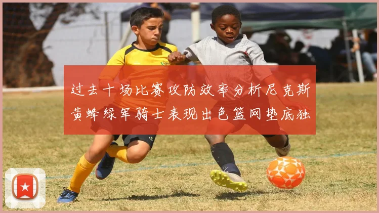 过去十场比赛攻防效率分析尼克斯黄蜂绿军骑士表现出色篮网垫底独占鳌头