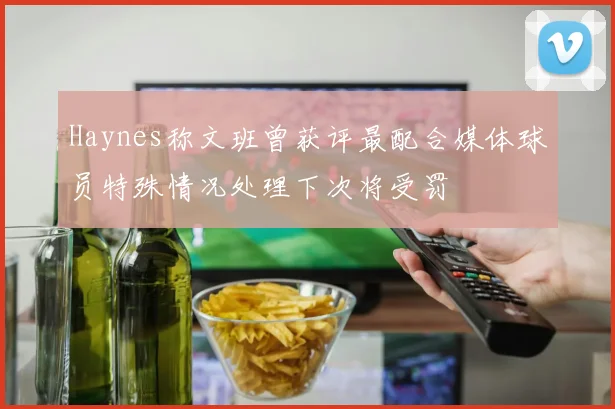 Haynes称文班曾获评最配合媒体球员特殊情况处理下次将受罚