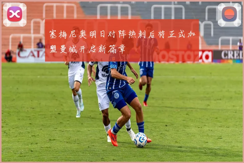 塞梅尼奥明日对阵热刺后将正式加盟曼城开启新篇章