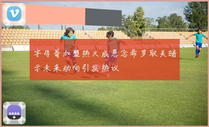 字母哥加盟热火成悬念希罗取关暗示未来动向引发热议