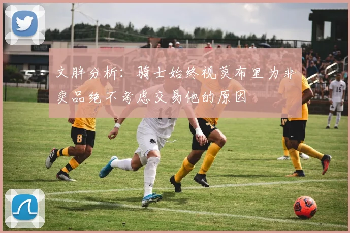 文胖分析：骑士始终视莫布里为非卖品绝不考虑交易他的原因