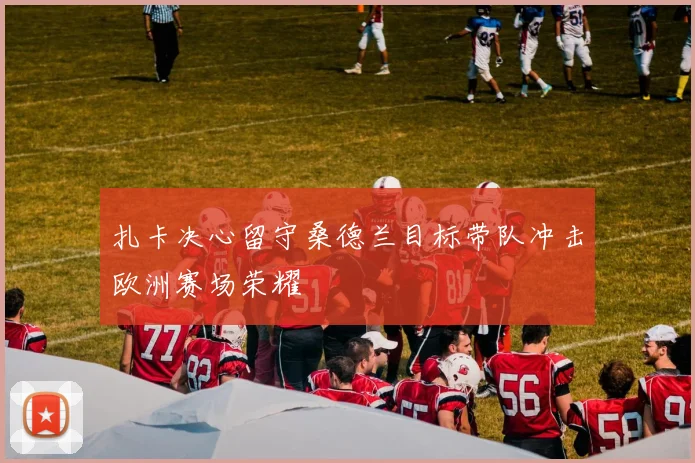 扎卡决心留守桑德兰目标带队冲击欧洲赛场荣耀
