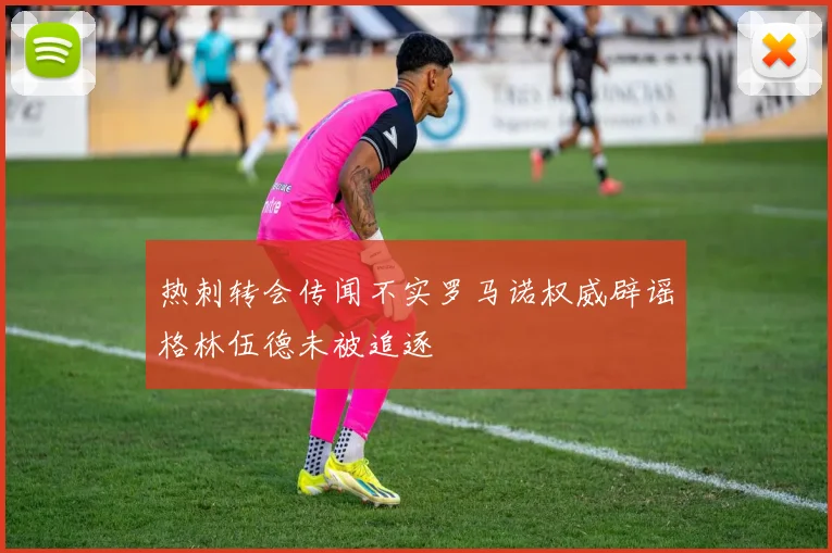 热刺转会传闻不实罗马诺权威辟谣格林伍德未被追逐