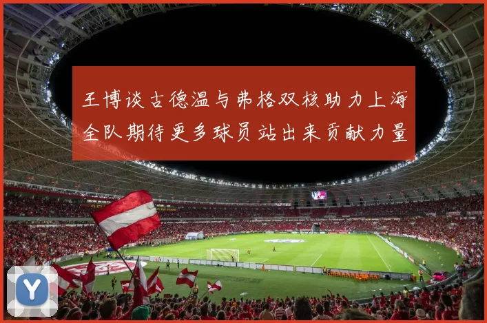 王博谈古德温与弗格双核助力上海全队期待更多球员站出来贡献力量