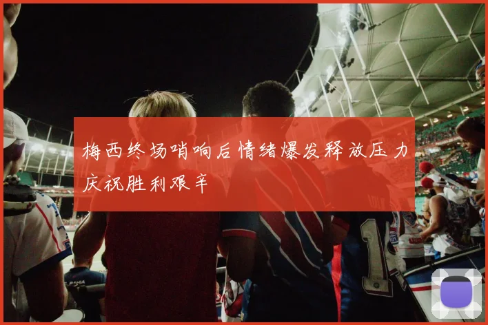 梅西终场哨响后情绪爆发释放压力庆祝胜利艰辛