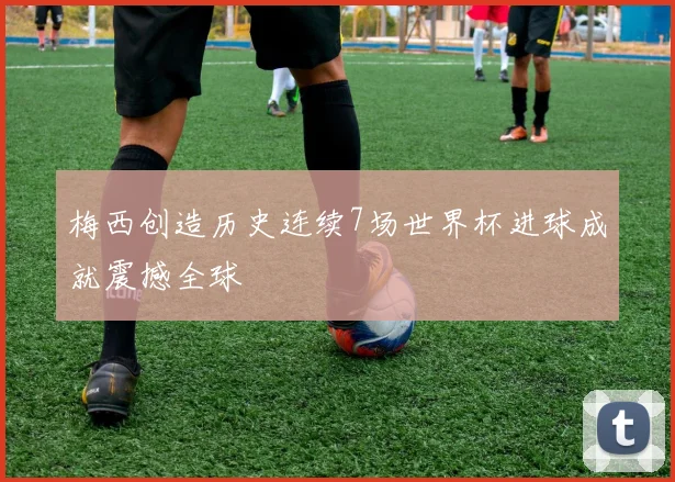 梅西创造历史连续7场世界杯进球成就震撼全球