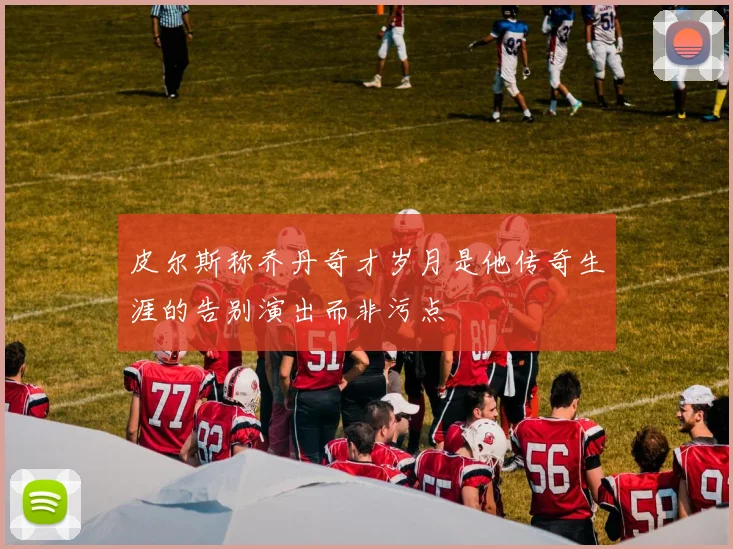 皮尔斯称乔丹奇才岁月是他传奇生涯的告别演出而非污点